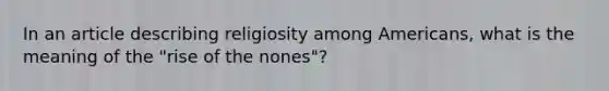 In an article describing religiosity among Americans, what is the meaning of the "rise of the nones"?