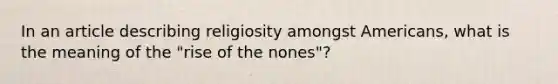 In an article describing religiosity amongst Americans, what is the meaning of the "rise of the nones"?