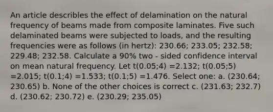 An article describles the effect of delamination on the natural frequency of beams made from composite laminates. Five such delaminated beams were subjected to loads, and the resulting frequencies were as follows (in hertz): 230.66; 233.05; 232.58; 229.48; 232.58. Calculate a 90% two - sided confidence interval on mean natural frequency. Let t(0.05;4) =2.132; t(0.05;5) =2.015; t(0.1;4) =1.533; t(0.1;5) =1.476. Select one: a. (230.64; 230.65) b. None of the other choices is correct c. (231.63; 232.7) d. (230.62; 230.72) e. (230.29; 235.05)