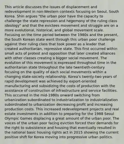 This article discusses the issues of displacement and redevelopment in non-Western contexts focusing on Seoul, South Korea. Shin argues "the urban poor have the capacity to challenge the state repression and hegemony of the ruling class ideology" and that the evictees movement and struggle are on a more evolutional, historical, and global movement scale. Focusing on the time period between the 1980s and the present, the South Korean state went through this urban poor challenge against their ruling class that took power as a leader that created authoritarian, repressive state. This first occurred within small acts of protest and opposition that later created alliances with other classes creating a bigger social movement. The evolution of this movement is expressed throughout time in the authoritarian state throughout the late twentieth-century focusing on the quality of each social movements within a changing state-society relationship. Korea's twenty-two years of rapid development was achieved by export-oriented manufacturing and subsidizing the costs of production with the assistance of construction of infrastructure and service facilities. This occurred in the mid-1980s onward switching from urbanization subordinated to industrialization to industrialization subordinated to urbanization decreasing profit and increasing production costs. This increased redevelopment projects and real estate investments in addition to preparing for the 1988 Seoul Olympic Games displacing a great amount of the urban poor. The voices of the urban poor facing eviction forced their demands for the right to subsistence and housing that eventually resulted in the national basic housing rights act in 2015 showing the current positive shift for Korea moving into progressive urban politics.