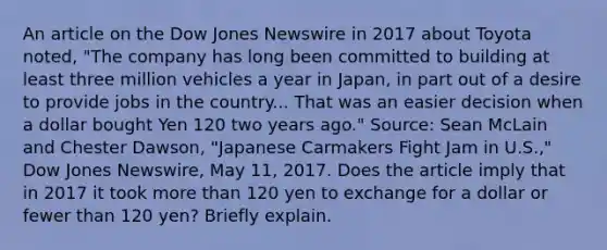 An article on the Dow Jones Newswire in 2017 about Toyota​ noted, "The company has long been committed to building at least three million vehicles a year in​ Japan, in part out of a desire to provide jobs in the country... That was an easier decision when a dollar bought Yen 120 two years​ ago." ​Source: Sean McLain and Chester​ Dawson, "Japanese Carmakers Fight Jam in​ U.S.," Dow Jones​ Newswire, May​ 11, 2017. Does the article imply that in 2017 it took <a href='https://www.questionai.com/knowledge/keWHlEPx42-more-than' class='anchor-knowledge'>more than</a> 120 yen to exchange for a dollar or fewer than 120​ yen? Briefly explain.