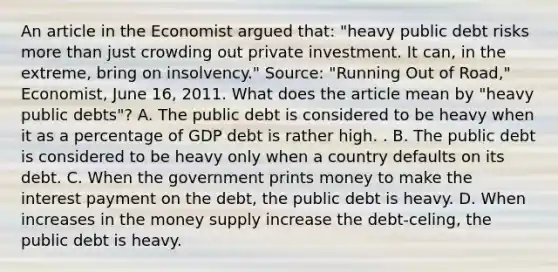 An article in the Economist argued​ that: ​"heavy public debt risks <a href='https://www.questionai.com/knowledge/keWHlEPx42-more-than' class='anchor-knowledge'>more than</a> just crowding out private investment. It​ can, in the​ extreme, bring on​ insolvency." ​Source: "Running Out of​ Road," Economist​, June​ 16, 2011. What does the article mean by​ "heavy public​ debts"? A. The public debt is considered to be heavy when it as a percentage of GDP debt is rather high. . B. The public debt is considered to be heavy only when a country defaults on its debt. C. When the government prints money to make the interest payment on the​ debt, the public debt is heavy. D. When increases in the money supply increase the​ debt-celing, the public debt is heavy.