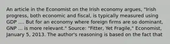 An article in the Economist on the Irish economy​ argues, "Irish​ progress, both economic and​ fiscal, is typically measured using GDP .... But for an economy where foreign firms are so​ dominant, GNP ... is more​ relevant." ​Source: ​"​Fitter, Yet​ Fragile," Economist​, January​ 5, 2013. The​ author's reasoning is based on the fact that