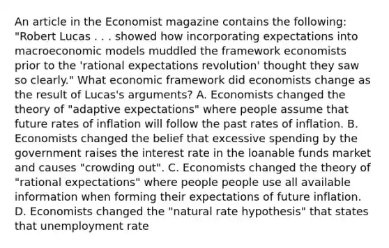 An article in the Economist magazine contains the​ following: ​"Robert Lucas . . . showed how incorporating expectations into macroeconomic models muddled the framework economists prior to the​ 'rational expectations​ revolution' thought they saw so​ clearly." What economic framework did economists change as the result of​ Lucas's arguments? A. Economists changed the theory of​ "adaptive expectations" where people assume that future rates of inflation will follow the past rates of inflation. B. Economists changed the belief that excessive spending by the government raises the interest rate in the loanable funds market and causes​ "crowding out". C. Economists changed the theory of​ "rational expectations" where people people use all available information when forming their expectations of future inflation. D. Economists changed the​ "natural rate​ hypothesis" that states that unemployment rate