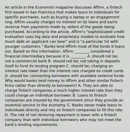 An article in the Economist magazine discusses​ Affirm, a fintech firm based in San Francisco that makes loans to individuals for specific​ purchases, such as buying a laptop or an engagement ring. Affirm usually charges no interest on its loans and earns revenue from payments made by sellers of the goods being purchased. According to the​ article, Affirm's​ "sophisticated credit evaluation uses big data and proprietary models to evaluate how much debt an applicant can​ bear" and is​ "a particular hit with younger​ customers." Banks lend Affirm most of the funds it loans out. Based on this​ information, Affirm​ ________ considered a financial intermediary because it is​ ________. A. should not​ be; not a commercial bank B. should not​ be; not taking in deposits itself to fund its lending program C. should​ be; charging an interest rate lower than the interest rate charged on credit cards D. should​ be; connecting borrowers with available external funds Why would banks lend money to Affirm and other similar fintech firms rather than directly to​ borrowers? A. They are able to charge fintech companies a much higher interest rate than they could charge an individual borrower. B. Loans to fintech companies are insured by the government since they provide an essential service to the economy. C. Banks never make loans to individuals directly and rely on fintech companies to fill this role. D. The risk of not receiving repayment is lower with a fintech company than with individual borrowers who may not meet the​ bank's lending requirements.