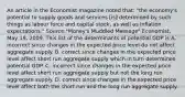 An article in the Economist magazine noted that: "the economy's potential to supply goods and services [is] determined by such things as labour force and capital stock, as well as inflation expectations." Source:"Money's Muddled Message" Economist, May 19, 2009. This list of the determinants of potential GDP is A. incorrect since changes in the expected price level do not affect aggregate supply. B. correct since changes in the expected price level affect short run aggregate supply which in turn determines potential GDP. C. incorrect since changes in the expected price level affect short run aggregate supply but not the long run aggregate supply. D. correct since changes in the expected price level affect both the short run and the long run aggregate supply.