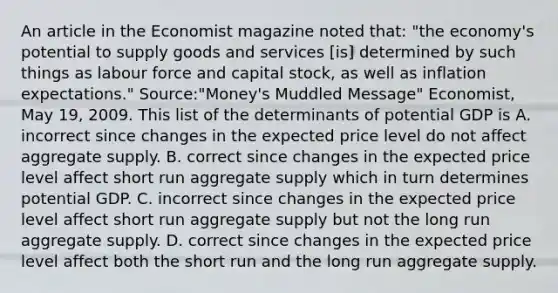 An article in the Economist magazine noted that: "the economy's potential to supply goods and services [is] determined by such things as labour force and capital stock, as well as inflation expectations." Source:"Money's Muddled Message" Economist, May 19, 2009. This list of the determinants of potential GDP is A. incorrect since changes in the expected price level do not affect aggregate supply. B. correct since changes in the expected price level affect short run aggregate supply which in turn determines potential GDP. C. incorrect since changes in the expected price level affect short run aggregate supply but not the long run aggregate supply. D. correct since changes in the expected price level affect both the short run and the long run aggregate supply.