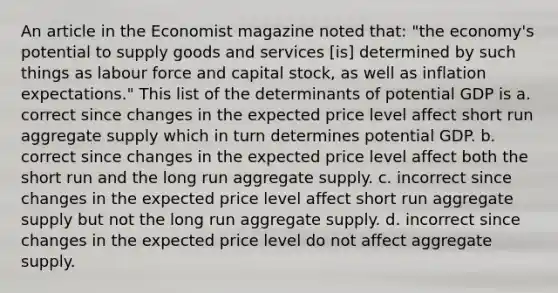 An article in the Economist magazine noted​ that: ​"the economy's potential to supply goods and services​ [is] determined by such things as labour force and capital​ stock, as well as inflation​ expectations." This list of the determinants of potential GDP is a. correct since changes in the expected price level affect short run aggregate supply which in turn determines potential GDP. b. correct since changes in the expected price level affect both the short run and the long run aggregate supply. c. incorrect since changes in the expected price level affect short run aggregate supply but not the long run aggregate supply. d. incorrect since changes in the expected price level do not affect aggregate supply.