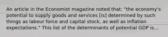 An article in the Economist magazine noted​ that: ​"the economy's potential to supply goods and services​ [is] determined by such things as labour force and capital​ stock, as well as inflation​ expectations." This list of the determinants of potential GDP is...