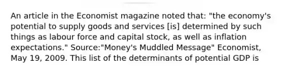 An article in the Economist magazine noted​ that: ​"the economy's potential to supply goods and services​ [is] determined by such things as labour force and capital​ stock, as well as inflation​ expectations." ​Source:"Money's Muddled​ Message" Economist​, May​ 19, 2009. This list of the determinants of potential GDP is