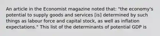 An article in the Economist magazine noted​ that: ​"the economy's potential to supply goods and services​ [is] determined by such things as labour force and capital​ stock, as well as inflation​ expectations." This list of the determinants of potential GDP is