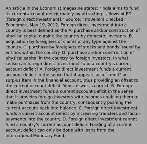 An article in the Economist magazine​ states: "India aims to fund its​ current-account deficit mainly by attracting ... flows of FDI​ [foreign direct​ investment]." ​Source: "Travellers​ Checked," Economist​, May​ 19, 2012. Foreign direct investment into a country is best defined as the A. purchase​ and/or construction of physical capital outside the country by domestic investors. B. acquisition by foreigners of claims of any type against the country. C. purchase by foreigners of stocks and bonds issued by entities within the country. D. purchase​ and/or construction of physical capital in the country by foreign investors. In what sense can foreign direct investment fund a​ country's current account​ deficit? A. Foreign direct investment funds a current account deficit in the sense that it appears as a​ "credit" or surplus item in the financial​ account, thus providing an offset to the current account deficit. Your answer is correct. B. Foreign direct investment funds a current account deficit in the sense that it provides foreign investors with incomes enabling them to make purchases from the​ country, consequently pushing the current ac<a href='https://www.questionai.com/knowledge/kIRqLI0p3e-count-back' class='anchor-knowledge'>count back</a> into balance. C. Foreign direct investment funds a current account deficit by increasing transfers and factor payments into the country. D. Foreign direct investment cannot fund a​ country's current account deficit. Funding of a current account deficit can only be done with loans from the International Monetary Fund.