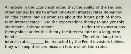 An article in the Economist noted that the ability of the Fed and other central banks to affect​ long-term interest rates depended on​ "the central​ bank's promises about the future path of​ short-term interest​ rates." Use the expectations theory to analyze this statement. This statement ______________ under the expectations theory since under this theory the interest rate on a​ long-term bond is _________________________________. Therefore, long-term interest rates _______ be impacted by the Fed if investors believe they will keep their promises on future​ short-term rates.