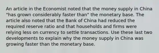 An article in the Economist noted that the money supply in China "has grown considerably faster than" the monetary base. The article also noted that the Bank of China had reduced the required reserve ratio and that households and firms were relying less on currency to settle transactions. Use these last two developments to explain why the money supply in China was growing faster than the monetary base.