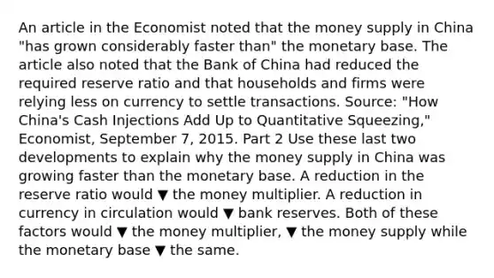 An article in the Economist noted that the money supply in China "has grown considerably faster than" the monetary base. The article also noted that the Bank of China had reduced the required reserve ratio and that households and firms were relying less on currency to settle transactions. ​Source: "How ​China's Cash Injections Add Up to Quantitative ​Squeezing," Economist​, September​ 7, 2015. Part 2 Use these last two developments to explain why the money supply in China was growing faster than the monetary base. A reduction in the reserve ratio would ▼ the money multiplier. A reduction in currency in circulation would ▼ bank reserves. Both of these factors would ▼ the money​ multiplier, ▼ the money supply while the monetary base ▼ the same.