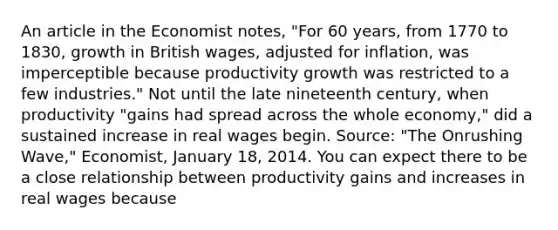 An article in the Economist​ notes, "For 60​ years, from 1770 to​ 1830, growth in British​ wages, adjusted for​ inflation, was imperceptible because productivity growth was restricted to a few​ industries." Not until the late nineteenth​ century, when productivity​ "gains had spread across the whole​ economy," did a sustained increase in real wages begin. ​Source:​ "The Onrushing​ Wave," Economist​, January​ 18, 2014. You can expect there to be a close relationship between productivity gains and increases in real wages because