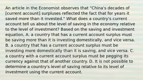 An article in the Economist observes that​ "China's decades of​ [current account] surpluses reflected the fact that for years it saved more than it​ invested." What does a​ country's current account tell us about the level of saving in the economy relative to the level of​ investment? Based on the saving and investment​ equation, A. a country that has a current account surplus must be saving more than it is investing​ domestically, and vice versa. B. a country that has a current account surplus must be investing more domestically than it is​ saving, and vice versa. C. a country with a current account surplus must be pegging its currency against that of another country. D. It is not possible to determine a​ country's level of saving relative to its level of investment using the current account.