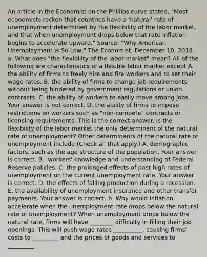 An article in the Economist on the Phillips curve​ stated, "Most economists reckon that countries have a​ 'natural' rate of unemployment determined by the flexibility of the labor​ market, and that when unemployment drops below that rate inflation begins to accelerate​ upward." ​Source: "Why American Unemployment Is So​ Low," The Economist​, December​ 10, 2018. a. What does​ "the flexibility of the labor​ market" mean? All of the following are characteristics of a flexible labor market except A. the ability of firms to freely hire and fire workers and to set their wage rates. B. the ability of firms to change job requirements without being hindered by government regulations or union contracts. C. the ability of workers to easily move among jobs. Your answer is not correct. D. the ability of firms to impose restrictions on workers such as​ "non-compete" contracts or licensing requirements. This is the correct answer. Is the flexibility of the labor market the only determinant of the natural rate of​ unemployment? Other determinants of the natural rate of unemployment include ​(Check all that apply​.) A. demographic​ factors, such as the age structure of the population. Your answer is correct. B. ​ workers' knowledge and understanding of Federal Reserve policies. C. the prolonged effects of past high rates of unemployment on the current unemployment rate. Your answer is correct. D. the effects of falling production during a recession. E. the availability of unemployment insurance and other transfer payments. Your answer is correct. b. Why would inflation accelerate when the unemployment rate drops below the natural rate of​ unemployment? When unemployment drops below the natural​ rate, firms will have ________ difficulty in filling their job openings. This will push wage rates __________​, causing​ firms' costs to _________ and the prices of goods and services to _________.