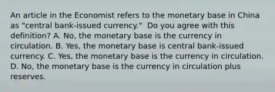 An article in the Economist refers to the monetary base in China as "central ​bank-issued currency." ​ Do you agree with this​ definition? A. No, the monetary base is the currency in circulation. B. Yes, the monetary base is central​ bank-issued currency. C. Yes, the monetary base is the currency in circulation. D. No, the monetary base is the currency in circulation plus reserves.