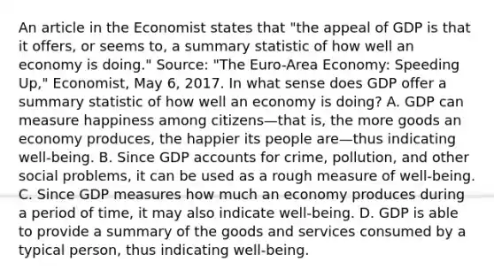 An article in the Economist states that​ "the appeal of GDP is that it​ offers, or seems​ to, a summary statistic of how well an economy is​ doing." ​Source:​ "The Euro-Area​ Economy: Speeding​ Up," Economist​, May​ 6, 2017. In what sense does GDP offer a summary statistic of how well an economy is​ doing? A. GDP can measure happiness among citizens—that ​is, the more goods an economy​ produces, the happier its people are—thus indicating​ well-being. B. Since GDP accounts for​ crime, pollution, and other social​ problems, it can be used as a rough measure of​ well-being. C. Since GDP measures how much an economy produces during a period of​ time, it may also indicate​ well-being. D. GDP is able to provide a summary of the goods and services consumed by a typical​ person, thus indicating​ well-being.