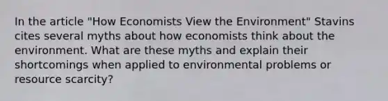 In the article "How Economists View the Environment" Stavins cites several myths about how economists think about the environment. What are these myths and explain their shortcomings when applied to environmental problems or resource scarcity?