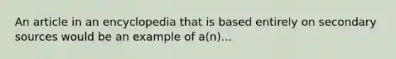 An article in an encyclopedia that is based entirely on secondary sources would be an example of a(n)...