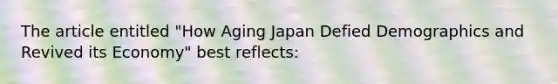 The article entitled​ "How Aging Japan Defied Demographics and Revived its​ Economy" best​ reflects: