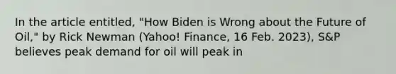 In the article entitled, "How Biden is Wrong about the Future of Oil," by Rick Newman (Yahoo! Finance, 16 Feb. 2023), S&P believes peak demand for oil will peak in