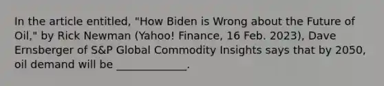 In the article entitled, "How Biden is Wrong about the Future of Oil," by Rick Newman (Yahoo! Finance, 16 Feb. 2023), Dave Ernsberger of S&P Global Commodity Insights says that by 2050, oil demand will be _____________.