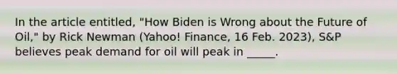 In the article entitled, "How Biden is Wrong about the Future of Oil," by Rick Newman (Yahoo! Finance, 16 Feb. 2023), S&P believes peak demand for oil will peak in _____.