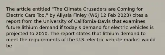 The article entitled "The Climate Crusaders are Coming for Electric Cars Too," by Allysia Finley (WSJ 12 Feb 2023) cites a report from the University of California-Davis that examines future lithium demand if today's demand for electric vehicles is projected to 2050. The report states that lithium demand to meet the requirements of the U.S. electric vehicle market would be