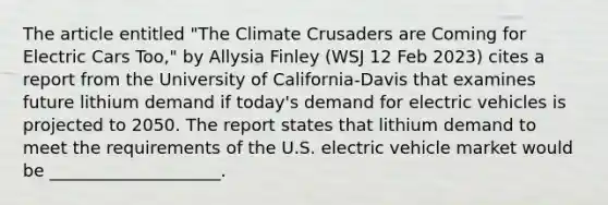 The article entitled "The Climate Crusaders are Coming for Electric Cars Too," by Allysia Finley (WSJ 12 Feb 2023) cites a report from the University of California-Davis that examines future lithium demand if today's demand for electric vehicles is projected to 2050. The report states that lithium demand to meet the requirements of the U.S. electric vehicle market would be ____________________.