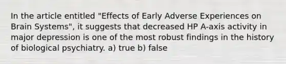 In the article entitled "Effects of Early Adverse Experiences on Brain Systems", it suggests that decreased HP A-axis activity in major depression is one of the most robust findings in the history of biological psychiatry. a) true b) false