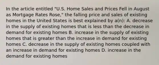 In the article entitled "U.S. Home Sales and Prices Fell in August as Mortgage Rates Rose," the falling price and sales of existing homes in the United States is best explained by a(n): A. decrease in the supply of existing homes that is less than the decrease in demand for existing homes B. increase in the supply of existing homes that is greater than the increase in demand for existing homes C. decrease in the supply of existing homes coupled with an increase in demand for existing homes D. increase in the demand for existing homes