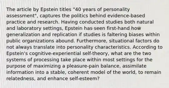 The article by Epstein titles "40 years of personality assessment", captures the politics behind evidence-based practice and research. Having conducted studies both natural and laboratory settings, Epstein has seen first-hand how generalization and replication if studies is faltering biases within public organizations abound. Furthermore, situational factors do not always translate into personality characteristics. According to Epstein's cognitive-experiential self-theory, what are the two systems of processing take place within most settings for the purpose of maximizing a pleasure-pain balance, assimilate information into a stable, coherent model of the world, to remain relatedness, and enhance self-esteem?