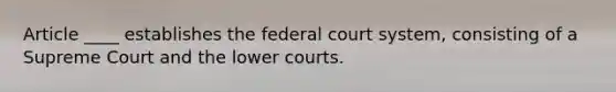 Article ____ establishes the federal court system, consisting of a Supreme Court and the lower courts.