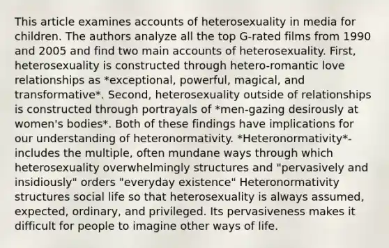 This article examines accounts of heterosexuality in media for children. The authors analyze all the top G-rated films from 1990 and 2005 and find two main accounts of heterosexuality. First, heterosexuality is constructed through hetero-romantic love relationships as *exceptional, powerful, magical, and transformative*. Second, heterosexuality outside of relationships is constructed through portrayals of *men-gazing desirously at women's bodies*. Both of these findings have implications for our understanding of heteronormativity. *Heteronormativity*- includes the multiple, often mundane ways through which heterosexuality overwhelmingly structures and "pervasively and insidiously" orders "everyday existence" Heteronormativity structures social life so that heterosexuality is always assumed, expected, ordinary, and privileged. Its pervasiveness makes it difficult for people to imagine other ways of life.