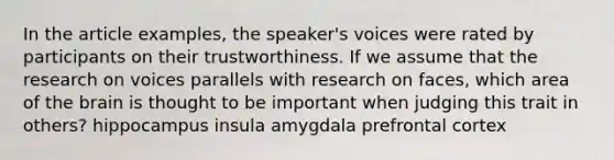 In the article examples, the speaker's voices were rated by participants on their trustworthiness. If we assume that the research on voices parallels with research on faces, which area of the brain is thought to be important when judging this trait in others? hippocampus insula amygdala prefrontal cortex