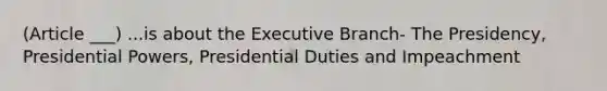 (Article ___) ...is about the Executive Branch- The Presidency, Presidential Powers, Presidential Duties and Impeachment