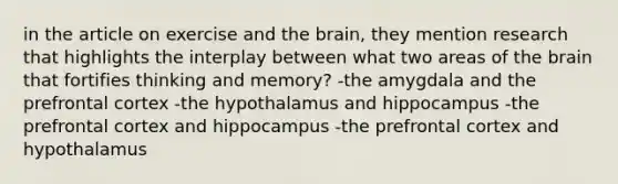 in the article on exercise and the brain, they mention research that highlights the interplay between what two areas of the brain that fortifies thinking and memory? -the amygdala and the prefrontal cortex -the hypothalamus and hippocampus -the prefrontal cortex and hippocampus -the prefrontal cortex and hypothalamus