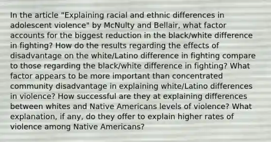 In the article "Explaining racial and ethnic differences in adolescent violence" by McNulty and Bellair, what factor accounts for the biggest reduction in the black/white difference in fighting? How do the results regarding the effects of disadvantage on the white/Latino difference in fighting compare to those regarding the black/white difference in fighting? What factor appears to be more important than concentrated community disadvantage in explaining white/Latino differences in violence? How successful are they at explaining differences between whites and Native Americans levels of violence? What explanation, if any, do they offer to explain higher rates of violence among Native Americans?