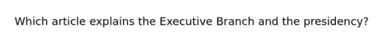 Which article explains the Executive Branch and the presidency?