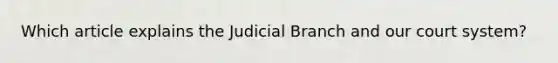 Which article explains the Judicial Branch and our court system?