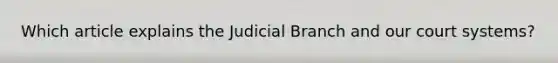 Which article explains the Judicial Branch and our court systems?