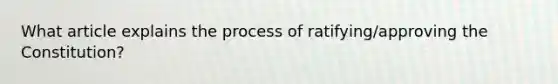 What article explains the process of ratifying/approving the Constitution?