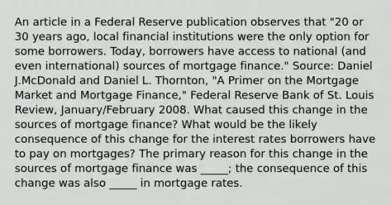 An article in a Federal Reserve publication observes that ​"20 or 30 years​ ago, local financial institutions were the only option for some borrowers.​ Today, borrowers have access to national​ (and even​ international) sources of mortgage​ finance." ​Source: Daniel J.McDonald and Daniel L.​ Thornton, "A Primer on the Mortgage Market and Mortgage​ Finance," Federal Reserve Bank of St. Louis Review​, ​January/February 2008. What caused this change in the sources of mortgage​ finance? What would be the likely consequence of this change for the interest rates borrowers have to pay on​ mortgages? The primary reason for this change in the sources of mortgage finance was​ _____; the consequence of this change was also​ _____ in mortgage rates.