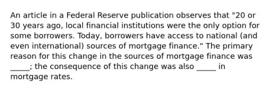 An article in a Federal Reserve publication observes that ​"20 or 30 years​ ago, local financial institutions were the only option for some borrowers.​ Today, borrowers have access to national​ (and even​ international) sources of mortgage​ finance." The primary reason for this change in the sources of mortgage finance was​ _____; the consequence of this change was also​ _____ in mortgage rates.