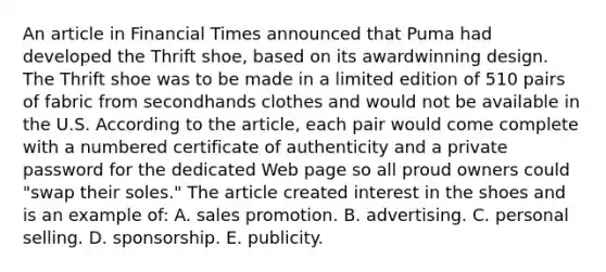 An article in Financial Times announced that Puma had developed the Thrift shoe, based on its awardwinning design. The Thrift shoe was to be made in a limited edition of 510 pairs of fabric from secondhands clothes and would not be available in the U.S. According to the article, each pair would come complete with a numbered certificate of authenticity and a private password for the dedicated Web page so all proud owners could "swap their soles." The article created interest in the shoes and is an example of: A. sales promotion. B. advertising. C. personal selling. D. sponsorship. E. publicity.