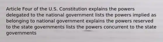 Article Four of the U.S. Constitution explains the powers delegated to the national government lists the powers implied as belonging to national government explains the powers reserved to the state governments lists the powers concurrent to the state governments