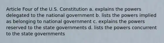 Article Four of the U.S. Constitution a. explains the powers delegated to the national government b. lists the powers implied as belonging to national government c. explains the powers reserved to the state governments d. lists the powers concurrent to the state governments